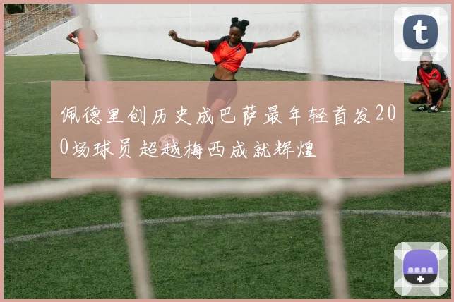 佩德里创历史成巴萨最年轻首发200场球员超越梅西成就辉煌