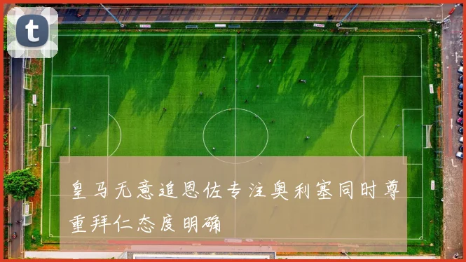 皇马无意追恩佐专注奥利塞同时尊重拜仁态度明确