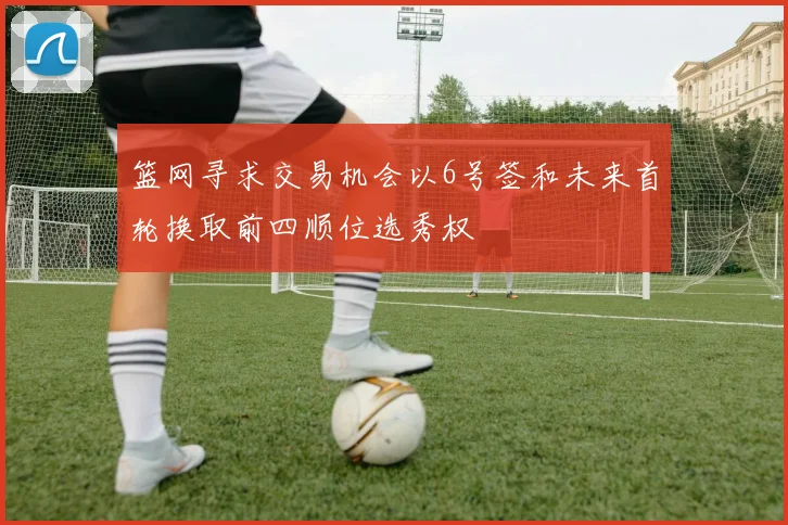 篮网寻求交易机会以6号签和未来首轮换取前四顺位选秀权
