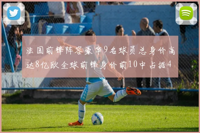 法国前锋阵容豪华9名球员总身价高达8亿欧全球前锋身价前10中占据4席