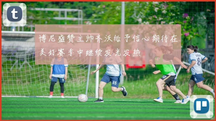 博尼盛赞主帅齐沃给予信心期待在美好赛季中继续发光发热