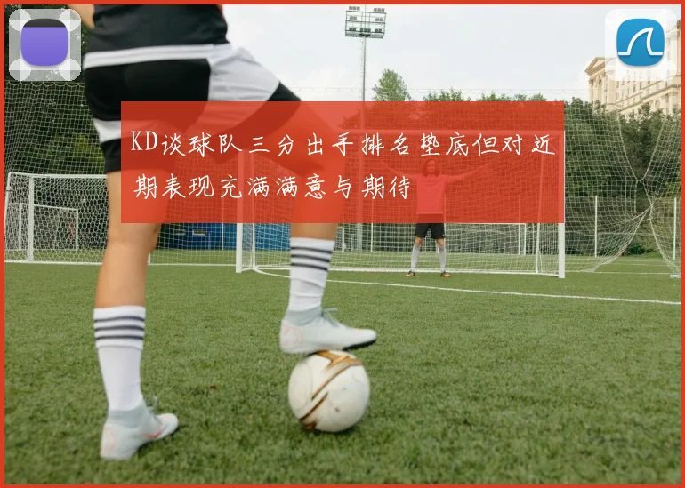 KD谈球队三分出手排名垫底但对近期表现充满满意与期待