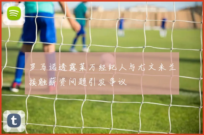 罗马诺透露莱万经纪人与尤文米兰接触薪资问题引发争议