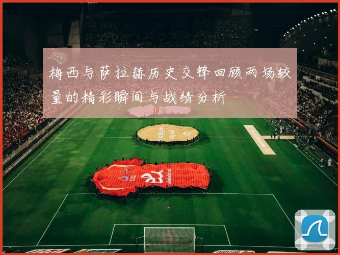 梅西与萨拉赫历史交锋回顾两场较量的精彩瞬间与战绩分析