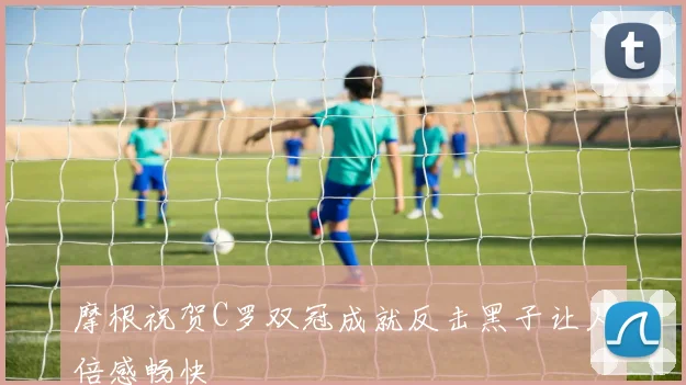 摩根祝贺C罗双冠成就反击黑子让人倍感畅快