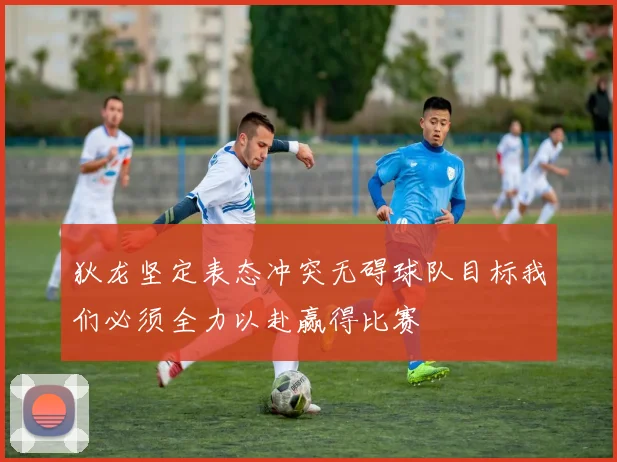 狄龙坚定表态冲突无碍球队目标我们必须全力以赴赢得比赛
