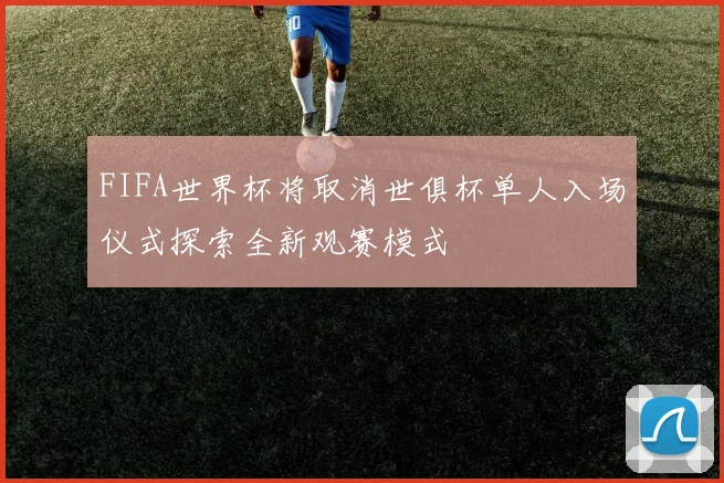 FIFA世界杯将取消世俱杯单人入场仪式探索全新观赛模式