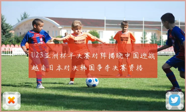 U23亚洲杯半决赛对阵揭晓中国迎战越南日本对决韩国争夺决赛资格