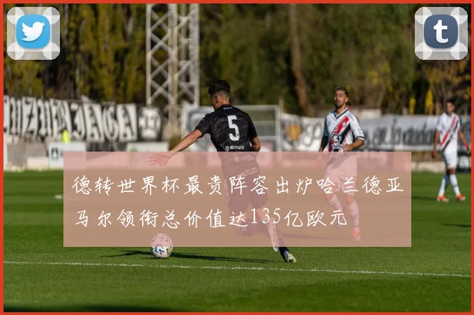 德转世界杯最贵阵容出炉哈兰德亚马尔领衔总价值达135亿欧元