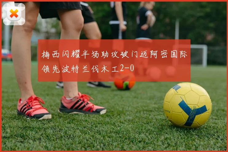 梅西闪耀半场助攻破门迈阿密国际领先波特兰伐木工2-0